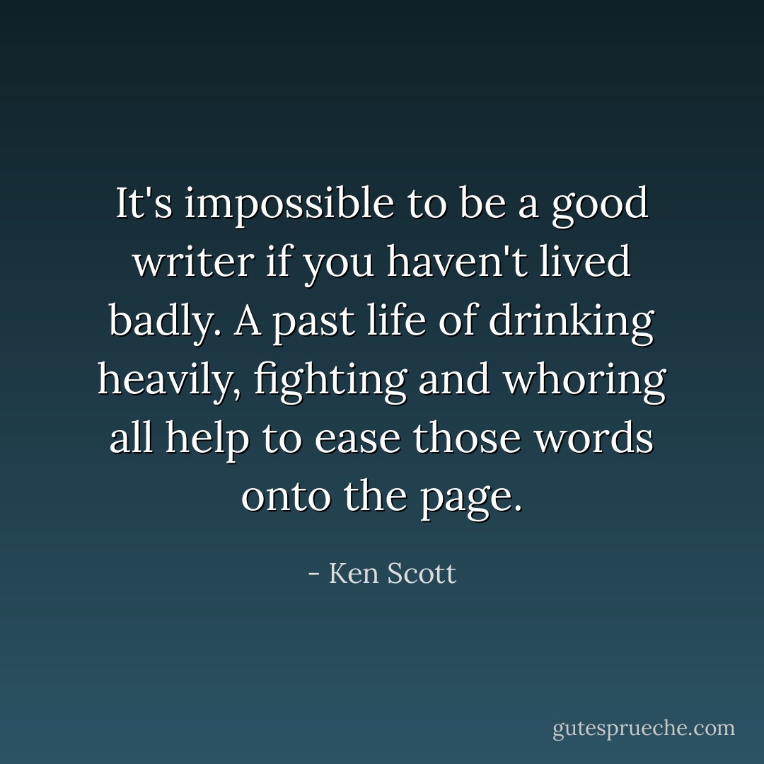 It's impossible to be a good writer if you haven't lived badly. A past life of drinking heavily, fighting and whoring all help to ease those words onto the page. - Ken Scott
