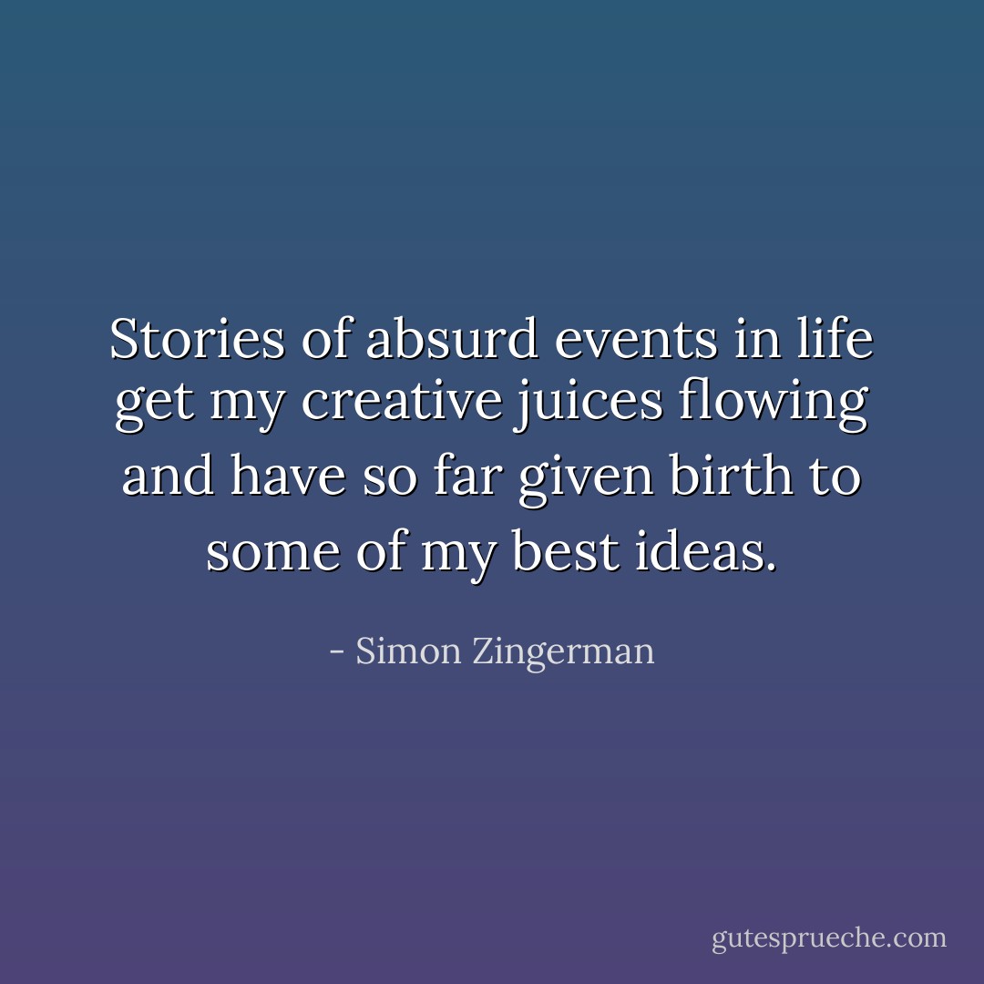 Stories of absurd events in life get my creative juices flowing and have so far given birth to some of my best ideas. - Simon Zingerman