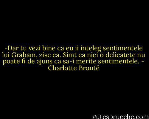 -Dar tu vezi bine ca eu ii inteleg sentimentele lui Graham, zise ea. Simt ca nici o delicatete nu poate fi de ajuns ca sa-i merite sentimentele. - Charlotte Brontë
