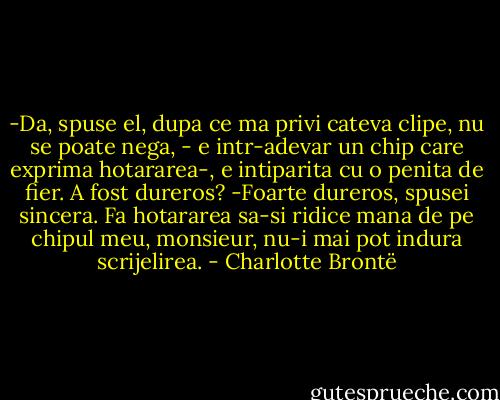 -Da, spuse el, dupa ce ma privi cateva clipe, nu se poate nega, - e intr-adevar un chip care exprima hotararea-, e intiparita cu o penita de fier. A fost dureros?<br />-Foarte dureros, spusei sincera. Fa hotararea sa-si ridice mana de pe chipul meu, monsieur, nu-i mai pot indura scrijelirea. - Charlotte Brontë