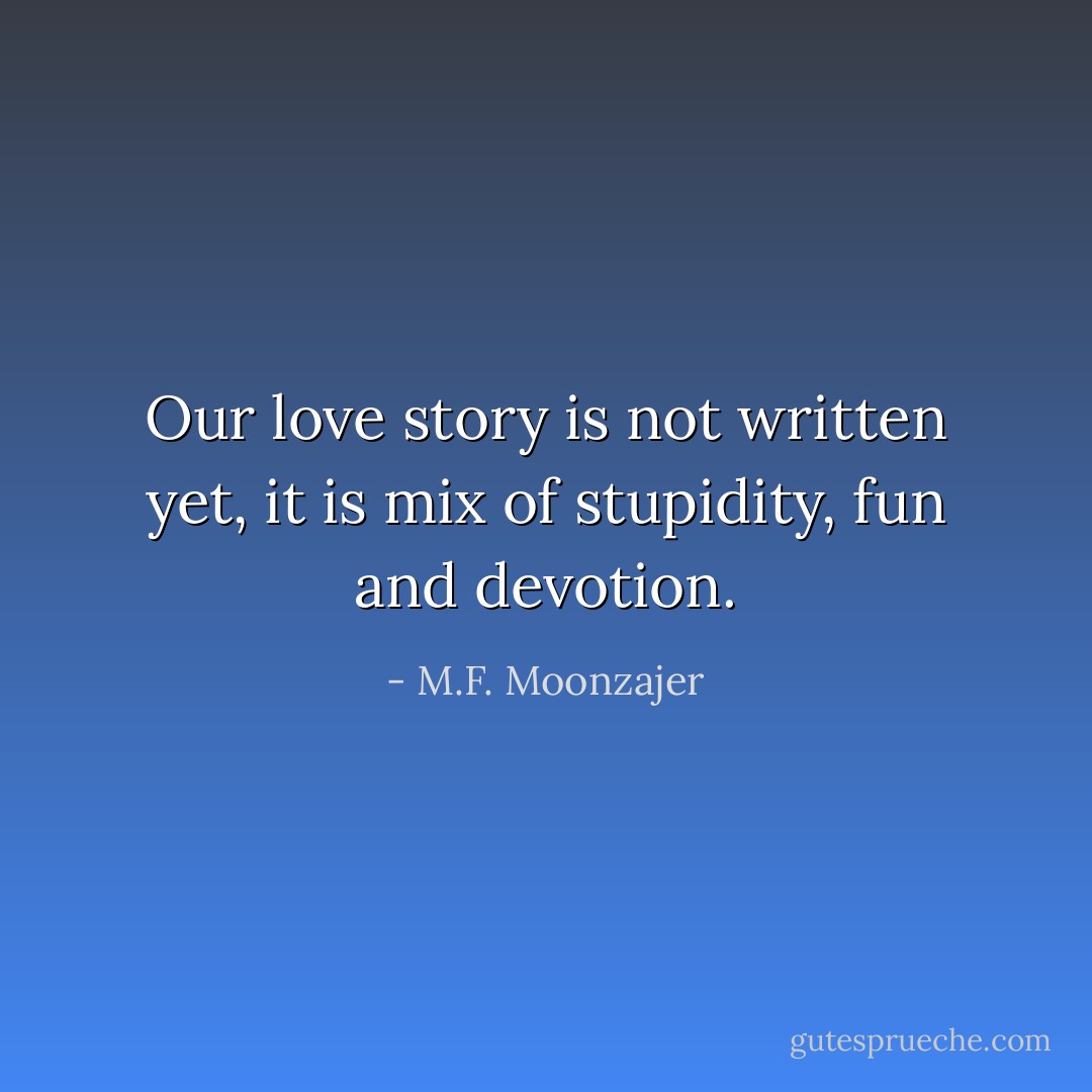 Our love story is not written yet, it is mix of stupidity, fun and devotion. - M.F. Moonzajer