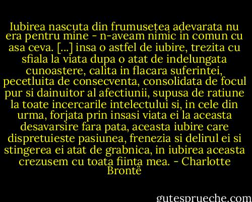 Iubirea nascuta din frumusetea adevarata nu era pentru mine - n-aveam nimic in comun cu asa ceva. [...] insa o astfel de iubire, trezita cu sfiala la viata dupa o atat de indelungata cunoastere, calita in flacara suferintei, pecetluita de consecventa, consolidata de focul pur si dainuitor al afectiunii, supusa de ratiune la toate incercarile intelectului si, in cele din urma, forjata prin insasi viata ei la aceasta desavarsire fara pata, aceasta iubire care dispretuieste pasiunea, frenezia si delirul ei si stingerea ei atat de grabnica, in iubirea aceasta crezusem cu toata fiinta mea. - Charlotte Brontë