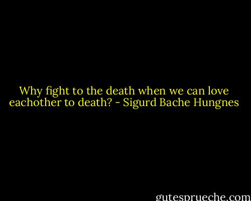 Why fight to the death when we can love eachother to death? - Sigurd Bache Hungnes