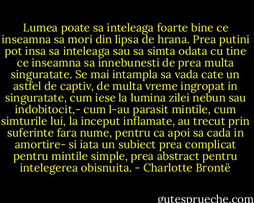 Lumea poate sa inteleaga foarte bine ce inseamna sa mori din lipsa de hrana. Prea putini pot insa sa inteleaga sau sa simta odata cu tine ce inseamna sa innebunesti de prea multa singuratate. Se mai intampla sa vada cate un astfel de captiv, de multa vreme ingropat in singuratate, cum iese la lumina zilei nebun sau indobitocit,- cum l-au parasit mintile, cum simturile lui, la inceput inflamate, au trecut prin suferinte fara nume, pentru ca apoi sa cada in amortire- si iata un subiect prea complicat pentru mintile simple, prea abstract pentru intelegerea obisnuita. - Charlotte Brontë