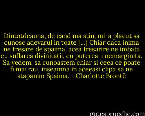 Dintotdeauna, de cand ma stiu, mi-a placut sa cunosc adevarul in toate [...] Chiar daca inima ne tresare de spaima, acea tresarire ne imbata cu suflarea divinitatii, cu puterea-i nemarginita. Sa vedem, sa cunoastem chiar si ceea ce poate fi mai rau, inseamna in aceeasi clipa sa ne stapanim Spaima. - Charlotte Brontë