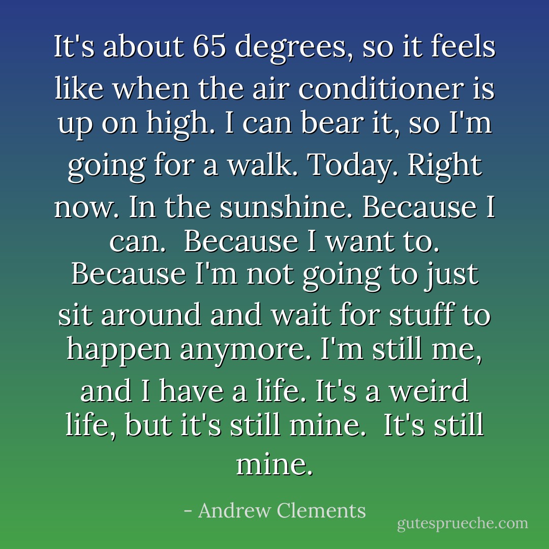It's about 65 degrees, so it feels like when the air conditioner is up on high. I can bear it, so I'm going for a walk. Today. Right now. In the sunshine. Because I can.<br /><br />Because I want to. Because I'm not going to just sit around and wait for stuff to happen anymore. I'm still me, and I have a life. It's a weird life, but it's still mine.<br /><br />It's still mine. - Andrew Clements