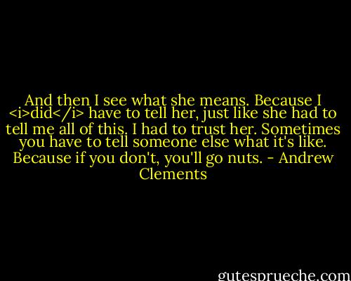 And then I see what she means. Because I <i>did</i> have to tell her, just like she had to tell me all of this. I had to trust her. Sometimes you have to tell someone else what it's like. Because if you don't, you'll go nuts. - Andrew Clements