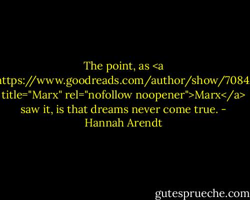The point, as <a href="https://www.goodreads.com/author/show/7084.Marx" title="Marx" rel="nofollow noopener">Marx</a> saw it, is that dreams never come true. - Hannah Arendt