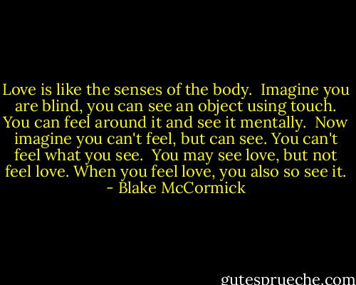 Love is like the senses of the body.<br /><br />Imagine you are blind, you can see an object using touch. You can feel around it and see it mentally.<br /><br />Now imagine you can't feel, but can see. You can't feel what you see.<br /><br />You may see love, but not feel love. When you feel love, you also so see it. - Blake McCormick
