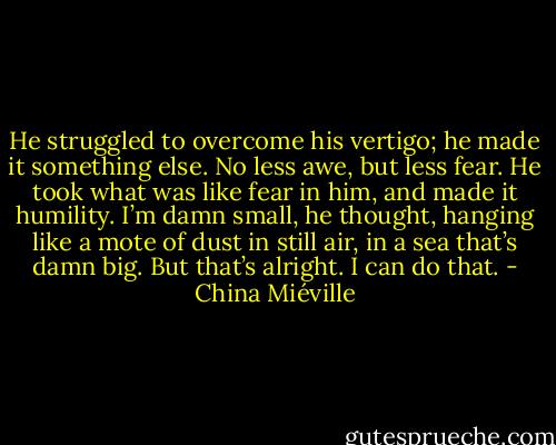 He struggled to overcome his vertigo; he made it something else. No less awe, but less fear. He took what was like fear in him, and made it humility. I’m damn small, he thought, hanging like a mote of dust in still air, in a sea that’s damn big. But that’s alright. I can do that. - China Miéville