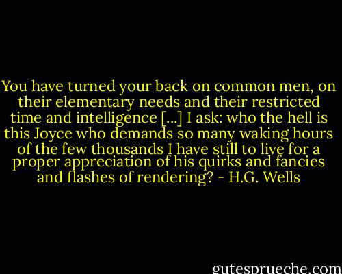 You have turned your back on common men, on their elementary needs and their restricted time and intelligence [...] I ask: who the hell is this Joyce who demands so many waking hours of the few thousands I have still to live for a proper appreciation of his quirks and fancies and flashes of rendering? - H.G. Wells