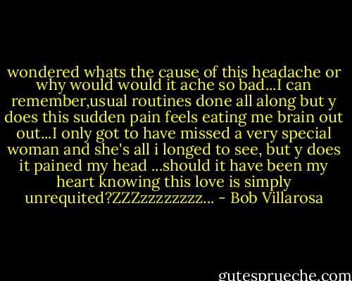 wondered whats the cause of this headache or why would would it ache so bad...I can remember,usual routines done all along but y does this sudden pain feels eating me brain out out...I only got to have missed a very special woman and she's all i longed to see, but y does it pained my head ...should it have been my heart knowing this love is simply unrequited?ZZZzzzzzzzz... - Bob Villarosa