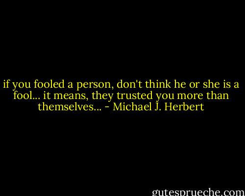 if you fooled a person, don't think he or she is a fool...<br />it means, they trusted you more than themselves... - Michael J. Herbert