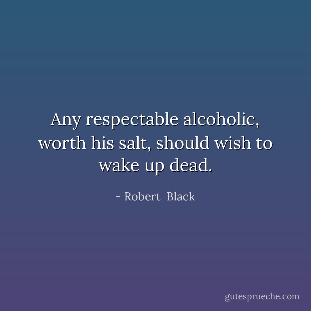 Any respectable alcoholic, worth his salt, should wish to wake up dead. - Robert  Black