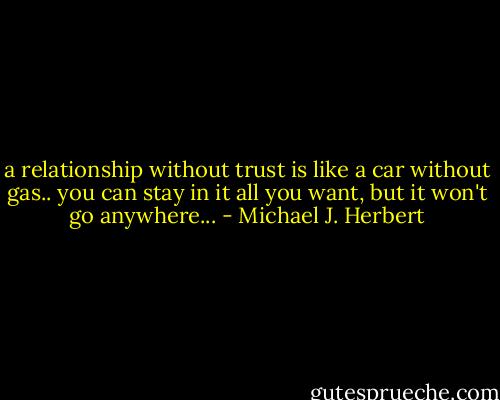 a relationship without trust is like a car without gas..<br />you can stay in it all you want, but it won't go anywhere... - Michael J. Herbert
