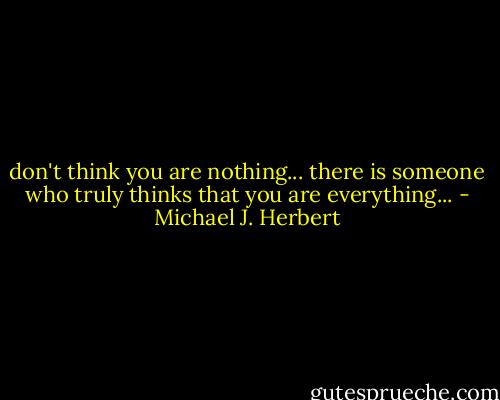 don't think you are nothing...<br />there is someone who truly thinks that you are everything... - Michael J. Herbert