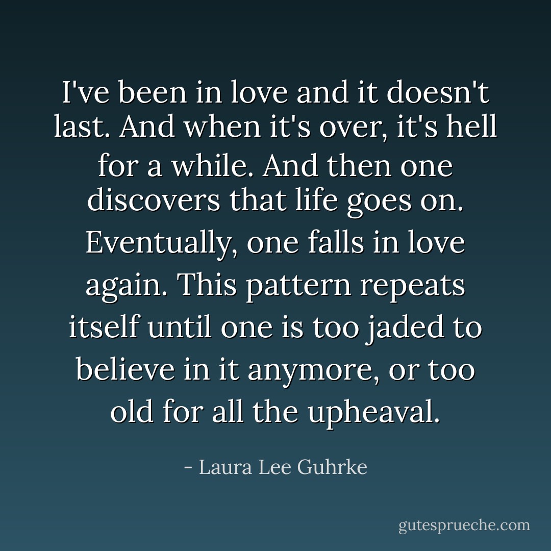 I've been in love and it doesn't last. And when it's over, it's hell for a while. And then one discovers that life goes on. Eventually, one falls in love again. This pattern repeats itself until one is too jaded to believe in it anymore, or too old for all the upheaval. - Laura Lee Guhrke