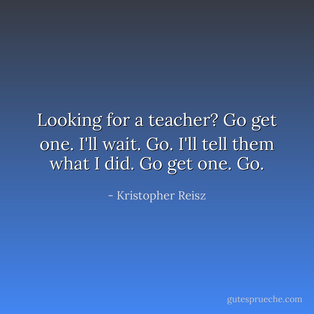 Looking for a teacher? Go get one. I'll wait. Go. I'll tell them what I did. Go get one. Go. - Kristopher Reisz