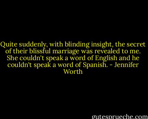 Quite suddenly, with blinding insight, the secret of their blissful marriage was revealed to me. She couldn't speak a word of English and he couldn't speak a word of Spanish. - Jennifer Worth