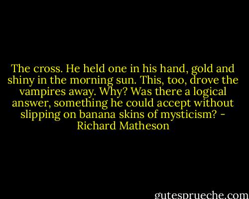 The cross. He held one in his hand, gold and shiny in the morning sun. This, too, drove the vampires away.<br />Why? Was there a logical answer, something he could accept without slipping on banana skins of mysticism? - Richard Matheson