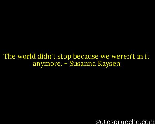 The world didn't stop because we weren't in it anymore. - Susanna Kaysen