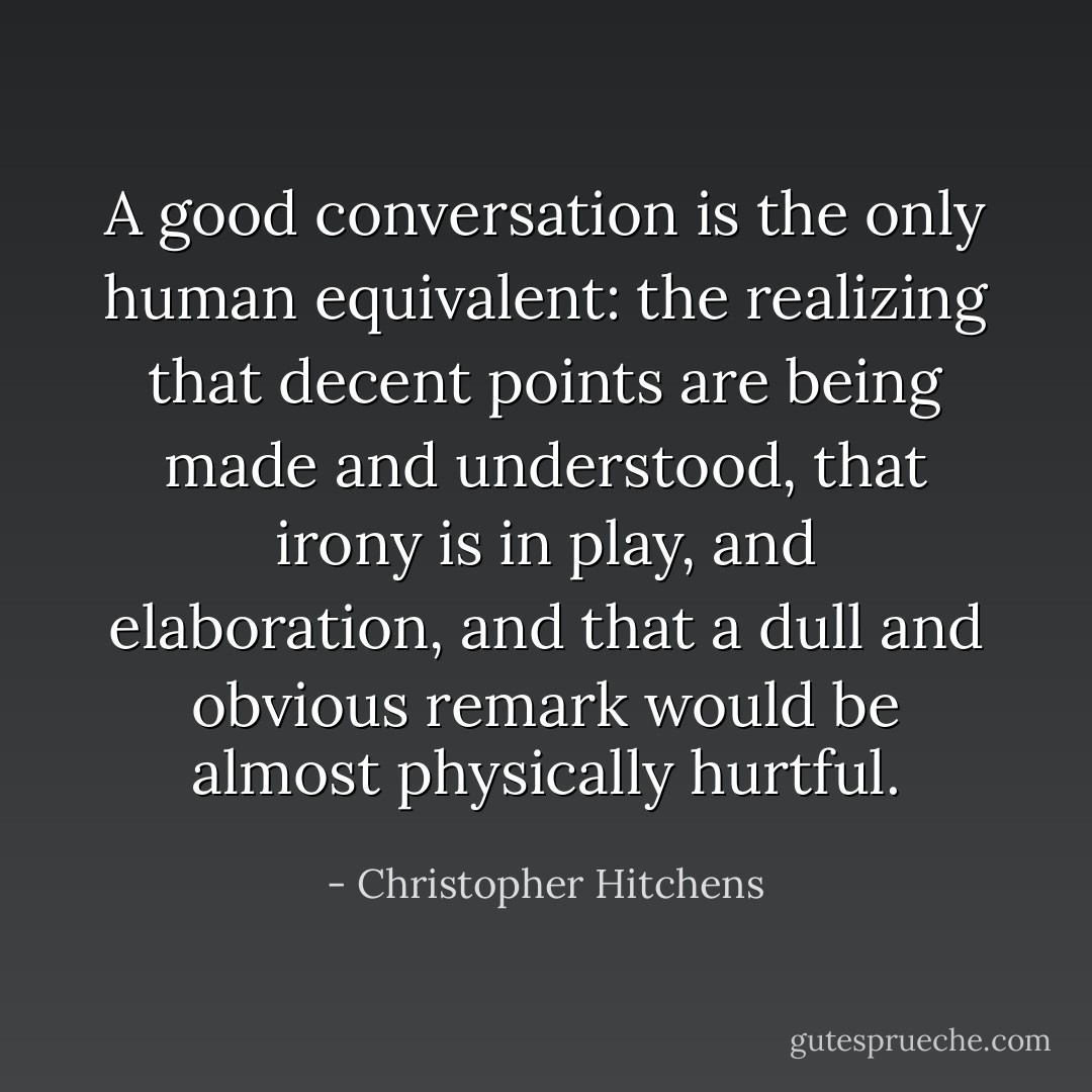 A good conversation is the only human equivalent: the realizing that decent points are being made and understood, that irony is in play, and elaboration, and that a dull and obvious remark would be almost physically hurtful. - Christopher Hitchens