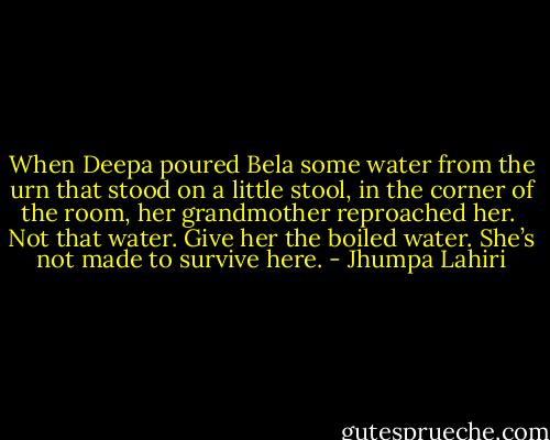 When Deepa poured Bela some water from the urn that stood on a little stool, in the corner of the room, her grandmother reproached her. <br />Not that water. Give her the boiled water. She’s not made to survive here. - Jhumpa Lahiri