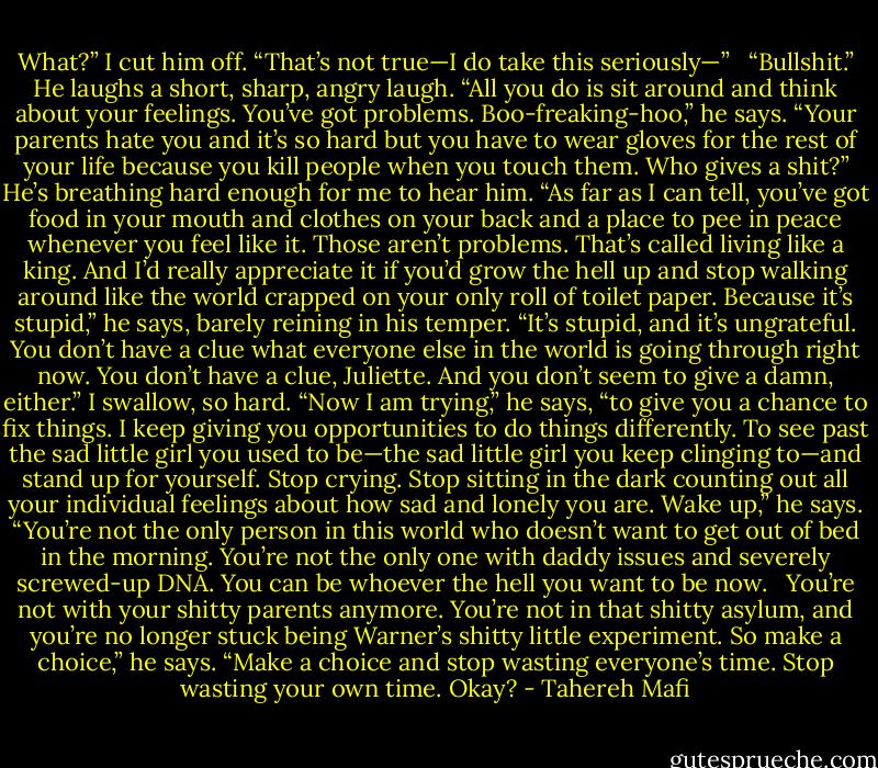 What?” I cut him off. “That’s not true—I do take this seriously—” <br /><br />“Bullshit.” He laughs a short, sharp, angry laugh. “All you do is sit around and think about your feelings. You’ve got problems. Boo-freaking-hoo,” he says. “Your parents hate you and it’s so hard but you have to wear gloves for the rest of your life because you kill people when you touch them. Who gives a shit?” He’s breathing hard enough for me to hear him. “As far as I can tell, you’ve got food in your mouth and clothes on your back and a place to pee in peace whenever you feel like it. Those aren’t problems. That’s called living like a king. And I’d really appreciate it if you’d grow the hell up and stop walking around like the world crapped on your only roll of toilet paper. Because it’s stupid,” he says, barely reining in his temper. “It’s stupid, and it’s ungrateful. You don’t have a clue what everyone else in the world is going through right now. You don’t have a clue, Juliette. And you don’t seem to give a damn, either.” I swallow, so hard. “Now I am trying,” he says, “to give you a chance to fix things. I keep giving you opportunities to do things differently. To see past the sad little girl you used to be—the sad little girl you keep clinging to—and stand up for yourself. Stop crying. Stop sitting in the dark counting out all your individual feelings about how sad and lonely you are. Wake up,” he says. “You’re not the only person in this world who doesn’t want to get out of bed in the morning. You’re not the only one with daddy issues and severely screwed-up DNA. You can be whoever the hell you want to be now.<br /><br /><br />You’re not with your shitty parents anymore. You’re not in that shitty asylum, and you’re no longer stuck being Warner’s shitty little experiment. So make a choice,” he says. “Make a choice and stop wasting everyone’s time. Stop wasting your own time. Okay? - Tahereh Mafi