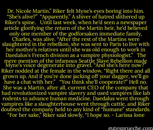 Dr. Nicole Martin.” Riker felt Myne’s eyes boring into him. “She’s alive?” <br />“Apparently.” A shiver of hatred slithered up Riker’s spine. <br /><br />Until last week, when he’d seen a newspaper article glorifying the return of the Martin heir, he’d believed only one member of the godforsaken immediate family, Charles, was alive. “After the rest of the Martins were slaughtered in the rebellion, she was sent to Paris to live with her mother’s relatives until she was old enough to work in Daedalus’s French division as a vampire physiologist.” <br /><br />The mere mention of the infamous Seattle Slave Rebellion made Myne’s voice degenerate into gravel. “And she’s here now?” Riker nodded at the female in the window. “Right there and all grown up. And if you’re done jacking off your dagger, we’ll go have a chat with her.” <br /><br />“You think she’ll cooperate?” Hell no. She was a Martin, after all, current CEO of the company that had revolutionized vampire slavery and used vampires like lab rodents to advance human medicine. Daedalus went through vampires like a slaughterhouse went through cattle, and Riker doubted the company held to any kind of “humane” standards. “For her sake,” Riker said slowly, “I hope so. - Larissa Ione