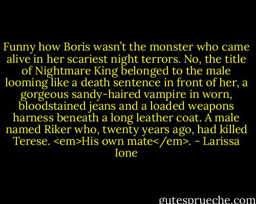 Funny how Boris wasn’t the monster who came alive in her scariest night terrors. No, the title of Nightmare King belonged to the male looming like a death sentence in front of her, a gorgeous sandy-haired vampire in worn, bloodstained jeans and a loaded weapons harness beneath a long leather coat. A male named Riker who, twenty years ago, had killed Terese. <em>His own mate</em>. - Larissa Ione