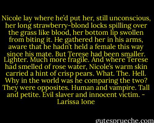 Nicole lay where he’d put her, still unconscious, her long strawberry-blond locks spilling over the grass like blood, her bottom lip swollen from biting it. He gathered her in his arms, aware that he hadn’t held a female this way since his mate. But Terese had been smaller. Lighter. Much more fragile. And where Terese had smelled of rose water, Nicole’s warm skin carried a hint of crisp pears. What. The. Hell. Why in the world was he comparing the two? They were opposites. Human and vampire. Tall and petite. Evil slaver and innocent victim. - Larissa Ione