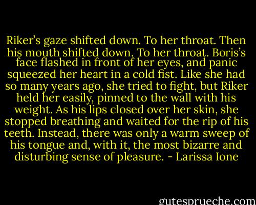 Riker’s gaze shifted down. To her throat. Then his mouth shifted down. To her throat. Boris’s face flashed in front of her eyes, and panic squeezed her heart in a cold fist. Like she had so many years ago, she tried to fight, but Riker held her easily, pinned to the wall with his weight. As his lips closed over her skin, she stopped breathing and waited for the rip of his teeth. Instead, there was only a warm sweep of his tongue and, with it, the most bizarre and disturbing sense of pleasure. - Larissa Ione