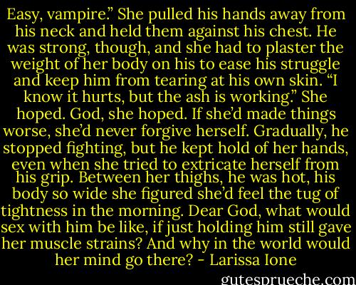 Easy, vampire.” She pulled his hands away from his neck and held them against his chest. He was strong, though, and she had to plaster the weight of her body on his to ease his struggle and keep him from tearing at his own skin. “I know it hurts, but the ash is working.” She hoped. God, she hoped. If she’d made things worse, she’d never forgive herself. Gradually, he stopped fighting, but he kept hold of her hands, even when she tried to extricate herself from his grip. Between her thighs, he was hot, his body so wide she figured she’d feel the tug of tightness in the morning. Dear God, what would sex with him be like, if just holding him still gave her muscle strains? And why in the world would her mind go there? - Larissa Ione