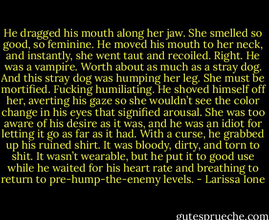 He dragged his mouth along her jaw. She smelled so good, so feminine. He moved his mouth to her neck, and instantly, she went taut and recoiled. Right. He was a vampire. Worth about as much as a stray dog. And this stray dog was humping her leg. She must be mortified. Fucking humiliating. He shoved himself off her, averting his gaze so she wouldn’t see the color change in his eyes that signified arousal. She was too aware of his desire as it was, and he was an idiot for letting it go as far as it had. With a curse, he grabbed up his ruined shirt. It was bloody, dirty, and torn to shit. It wasn’t wearable, but he put it to good use while he waited for his heart rate and breathing to return to pre-hump-the-enemy levels. - Larissa Ione
