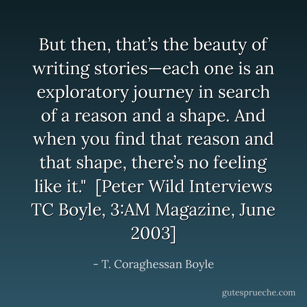 But then, that’s the beauty of writing stories—each one is an exploratory journey in search of a reason and a shape. And when you find that reason and that shape, there’s no feeling like it."<br /><br />[<i>Peter Wild Interviews TC Boyle</i>, 3:AM Magazine, June 2003] - T. Coraghessan Boyle