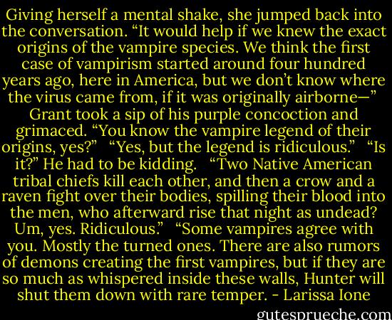 Giving herself a mental shake, she jumped back into the conversation. “It would help if we knew the exact origins of the vampire species. We think the first case of vampirism started around four hundred years ago, here in America, but we don’t know where the virus came from, if it was originally airborne—”<br /><br />Grant took a sip of his purple concoction and grimaced. “You know the vampire legend of their origins, yes?” <br /><br />“Yes, but the legend is ridiculous.” <br /><br />“Is it?” He had to be kidding. <br /><br />“Two Native American tribal chiefs kill each other, and then a crow and a raven fight over their bodies, spilling their blood into the men, who afterward rise that night as undead? Um, yes. Ridiculous.” <br /><br />“Some vampires agree with you. Mostly the turned ones. There are also rumors of demons creating the first vampires, but if they are so much as whispered inside these walls, Hunter will shut them down with rare temper. - Larissa Ione