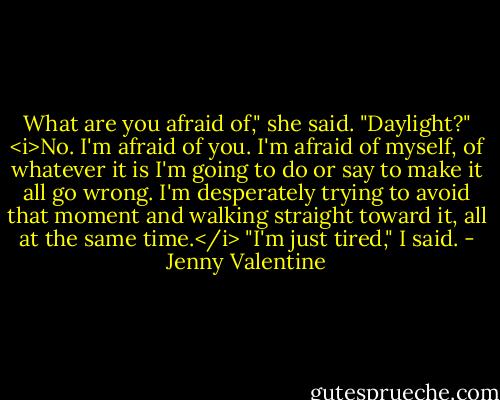 What are you afraid of," she said. "Daylight?"<br /><i>No. I'm afraid of you. I'm afraid of myself, of whatever it is I'm going to do or say to make it all go wrong. I'm desperately trying to avoid that moment and walking straight toward it, all at the same time.</i><br />"I'm just tired," I said. - Jenny Valentine