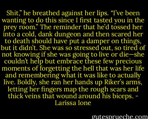 Shit,” he breathed against her lips. “I’ve been wanting to do this since I first tasted you in the prey room.” The reminder that he’d tossed her into a cold, dank dungeon and then scared her to death should have put a damper on things, but it didn’t. She was so stressed out, so tired of not knowing if she was going to live or die—she couldn’t help but embrace these few precious moments of forgetting the hell that was her life and remembering what it was like to actually live. Boldly, she ran her hands up Riker’s arms, letting her fingers map the rough scars and thick veins that wound around his biceps. - Larissa Ione