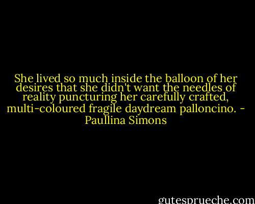 She lived so much inside the balloon of her desires that she didn't want the needles of reality puncturing her carefully crafted, multi-coloured fragile daydream palloncino. - Paullina Simons