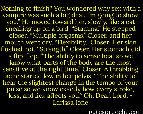 Nothing to finish? You wondered why sex with a vampire was such a big deal. I’m going to show you.” He moved toward her, slowly, like a cat sneaking up on a bird. “Stamina.” He stepped closer. “Multiple orgasms.” Closer, and her mouth went dry. “Flexibility.” Closer. Her skin flushed hot. “Strength.” Closer. Her stomach did a flip-flop. “The ability to sense heat so we know what parts of the body are the most sensitive at the right time.” Closer. A throbbing ache started low in her pelvis. “The ability to hear the slightest change in the tempo of your pulse so we know exactly how every stroke, kiss, and lick affects you.” Oh. Dear. Lord. - Larissa Ione