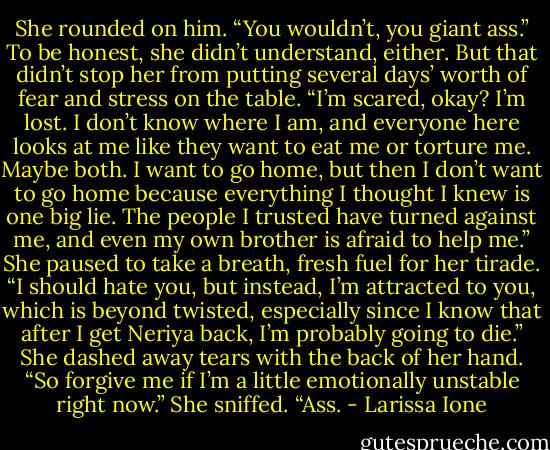 She rounded on him. “You wouldn’t, you giant ass.” To be honest, she didn’t understand, either. But that didn’t stop her from putting several days’ worth of fear and stress on the table. “I’m scared, okay? I’m lost. I don’t know where I am, and everyone here looks at me like they want to eat me or torture me. Maybe both. I want to go home, but then I don’t want to go home because everything I thought I knew is one big lie. The people I trusted have turned against me, and even my own brother is afraid to help me.” She paused to take a breath, fresh fuel for her tirade. “I should hate you, but instead, I’m attracted to you, which is beyond twisted, especially since I know that after I get Neriya back, I’m probably going to die.” She dashed away tears with the back of her hand. “So forgive me if I’m a little emotionally unstable right now.” She sniffed. “Ass. - Larissa Ione