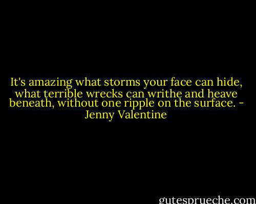 It's amazing what storms your face can hide, what terrible wrecks can writhe and heave beneath, without one ripple on the surface. - Jenny Valentine