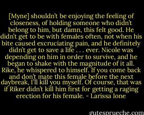 [Myne] shouldn’t be enjoying the feeling of closeness, of holding someone who didn’t belong to him, but damn, this felt good. He didn’t get to be with females often, not when his bite caused excruciating pain, and he definitely didn’t get to save a life . . . ever. Nicole was depending on him in order to survive, and he began to shake with the magnitude of it all. Rike, he whispered to himself. If you come back and don’t mate this female before the next daybreak, I’ll kill you myself. Of course, that was if Riker didn’t kill him first for getting a raging erection for his female. - Larissa Ione
