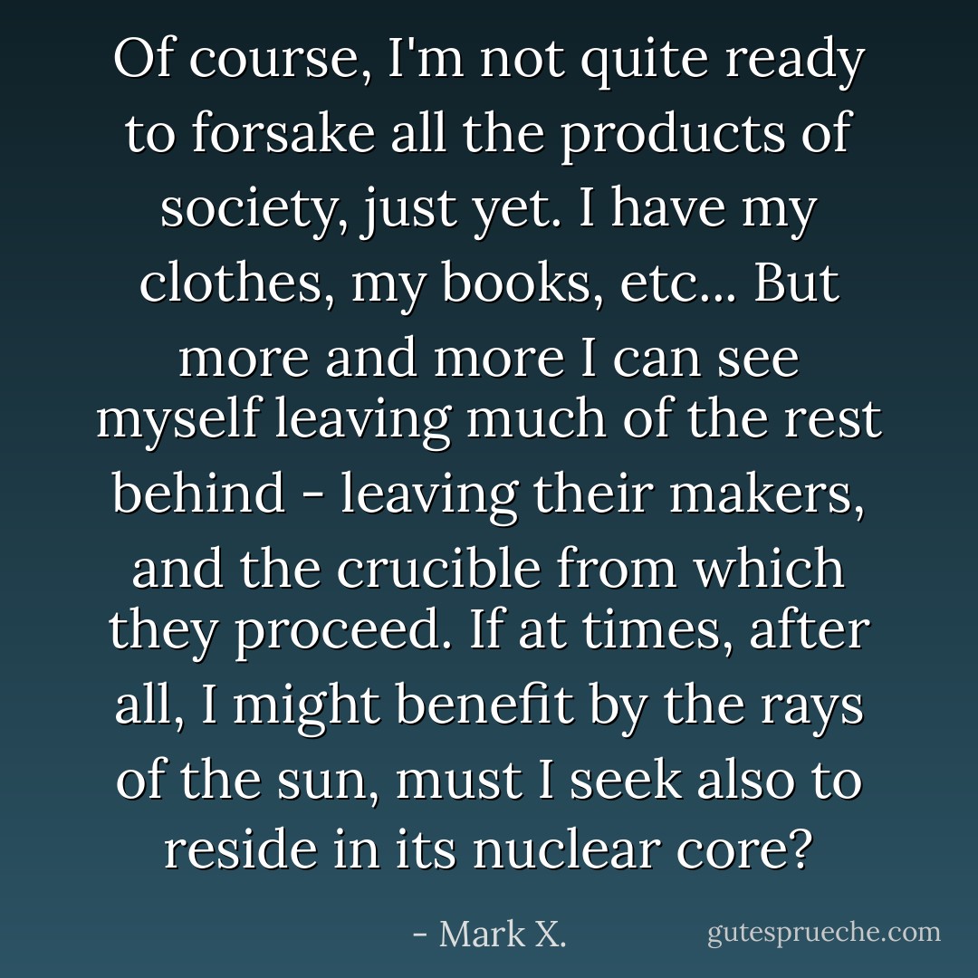 Of course, I'm not quite ready to forsake all the products of society, just yet. I have my clothes, my books, etc... But more and more I can see myself leaving much of the rest behind - leaving their makers, and the crucible from which they proceed. If at times, after all, I might benefit by the rays of the sun, must I seek also to reside in its nuclear core? - Mark X.