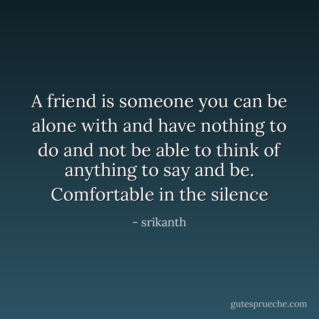 A friend is someone you can be alone with and have nothing to do and not be able to think of anything to say and be. Comfortable in the silence - srikanth
