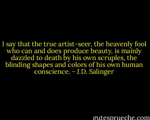 I say that the true artist-seer, the heavenly fool who can and does produce beauty, is mainly dazzled to death by his own scruples, the blinding shapes and colors of his own human conscience. - J.D. Salinger