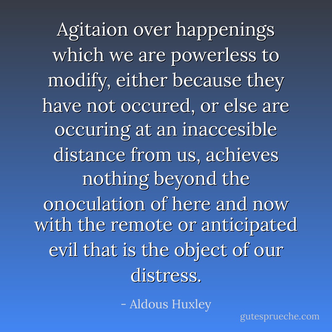 Agitaion over happenings which we are powerless to modify, either because they have not occured, or else are occuring at an inaccesible distance from us, achieves nothing beyond the onoculation of here and now with the remote or anticipated evil that is the object of our distress. - Aldous Huxley