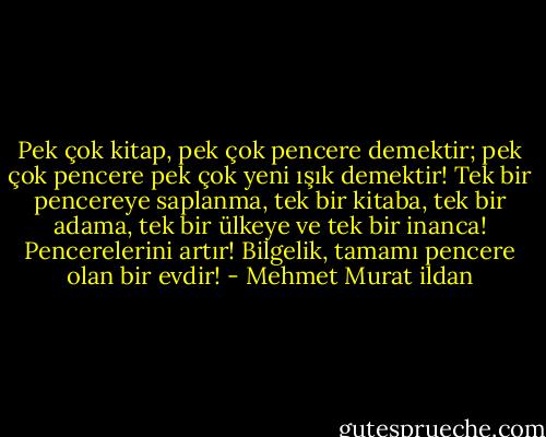 Pek çok kitap, pek çok pencere demektir; pek çok pencere pek çok yeni ışık demektir! Tek bir pencereye saplanma, tek bir kitaba, tek bir adama, tek bir ülkeye ve tek bir inanca! Pencerelerini artır! Bilgelik, tamamı pencere olan bir evdir! - Mehmet Murat ildan