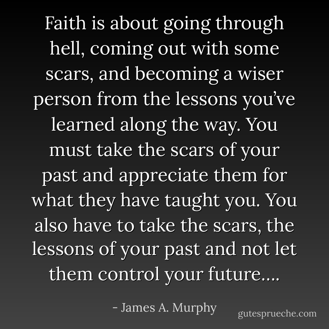 Faith is about going through hell, coming out with some scars, and becoming a wiser person from the lessons you’ve learned along the way. You must take the scars of your past and appreciate them for what they have taught you. You also have to take the scars, the lessons of your past and not let them control your future…. - James A. Murphy