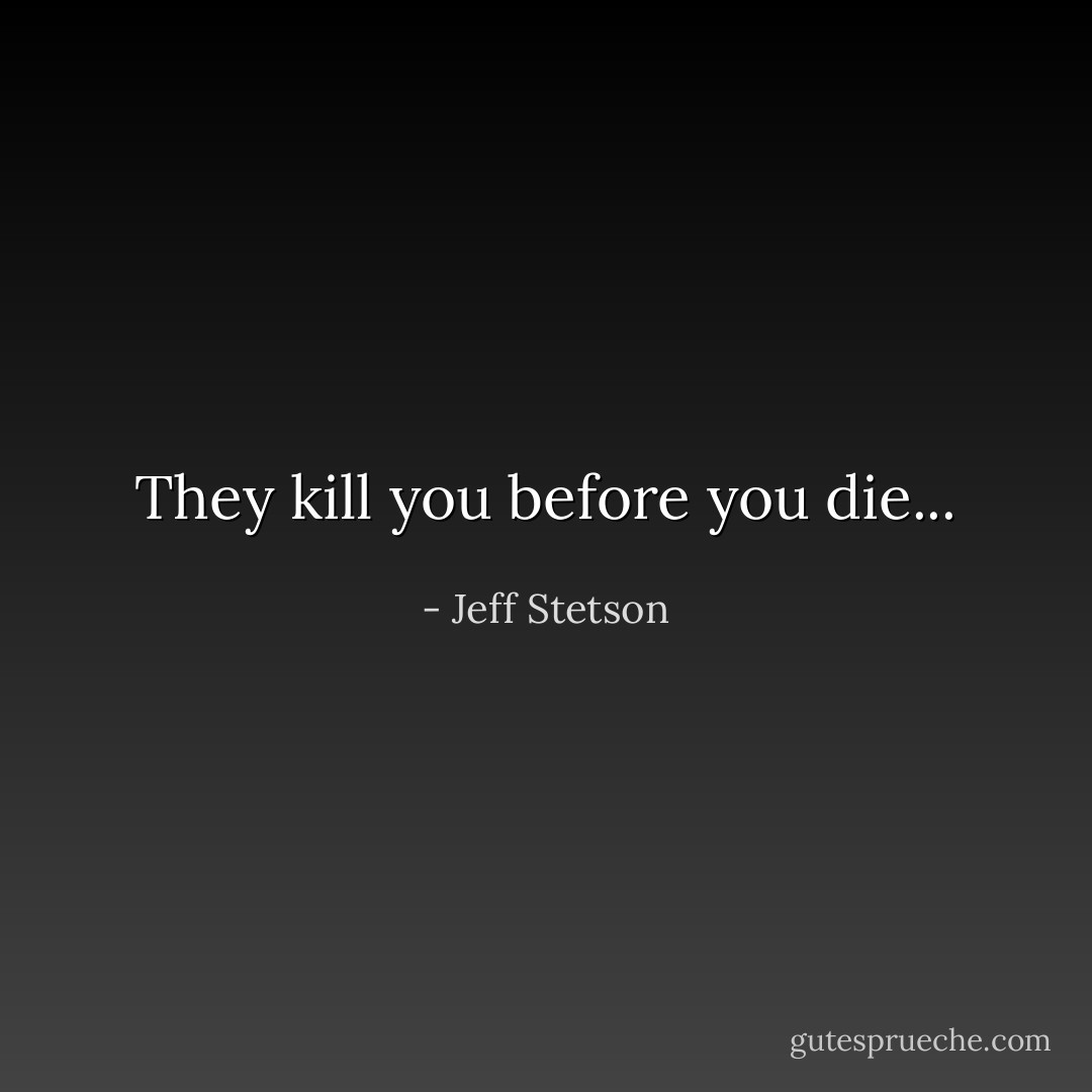They kill you before you die... - Jeff Stetson